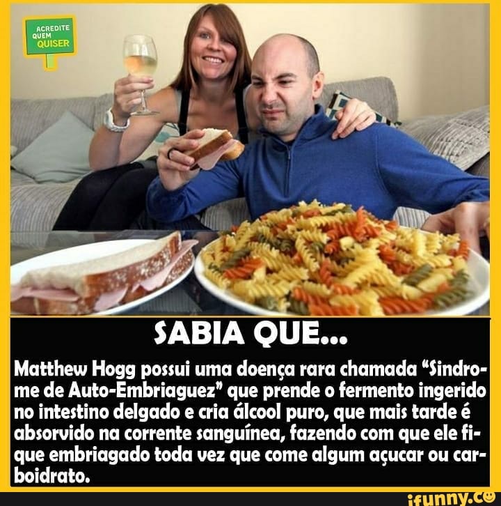 SABIA QUE...
Matthew Hogg possui uma doença rara chamada "Sindro- me de Auto-Embriaguez" que prende o fermento ingerido no intestino delgado e cria álcool puro, que mais tarde é absorvido na corrente sanguínea, fazendo com que ele fi- que embriagado toda vez que come algum açucar ou car- boidrato.