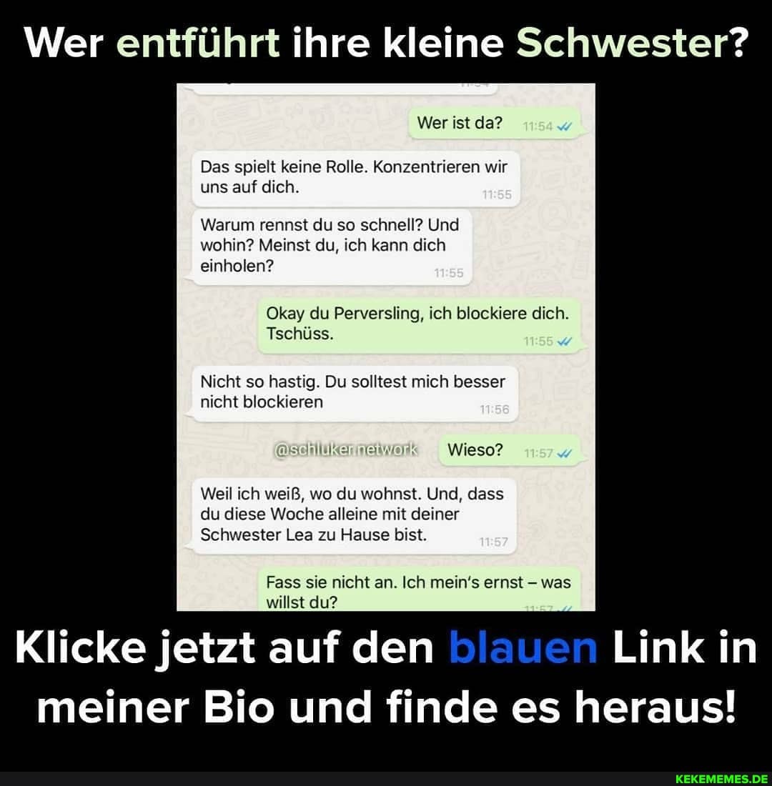 Wer entführt ihre kleine Schwester?
Wer ist da?
Das spielt keine Rolle. Konzentrieren wir uns auf dich.
Warum rennst du so schnell? Und
wohin? Meinst du, ich kann dich einholen?
Okay du Perversling, ich blockiere dich.
Tschüss.
Nicht so hastig. Du solltest mich besser nicht blockieren
SCHIURERHELWO! Wieso?
Weil ich weiß, wo du wohnst. Und, dass du diese Woche alleine mit deiner
Schwester Lea zu Hause bist.
Fass sie nicht an. Ich mein's ernst - was willst du?
Klicke jetzt auf den blauen Link in meiner Bio und finde es heraus!