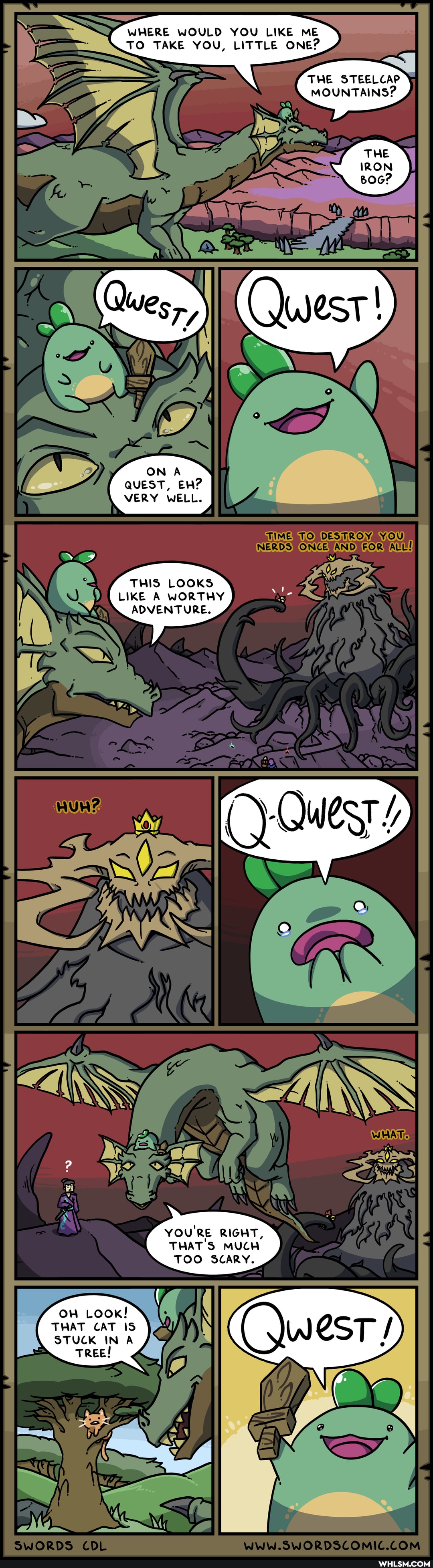 WHERE WOULD YOU LIKE ME TO TAKE YOU, LITTLE ONE?
THE STEELCAP MOUNTAINS?
THE
IRON
ON A QUEST, EH?
VERY WELL.
YO
THIS LOOKS LIKE A WORTHY ADVENTURE.
ry
YOU'RE RIGHT,
THAT'S MUCH TOO SCARY.
On Look!
THAT CAT IS STUCK IN A
Tree!
SwORDS