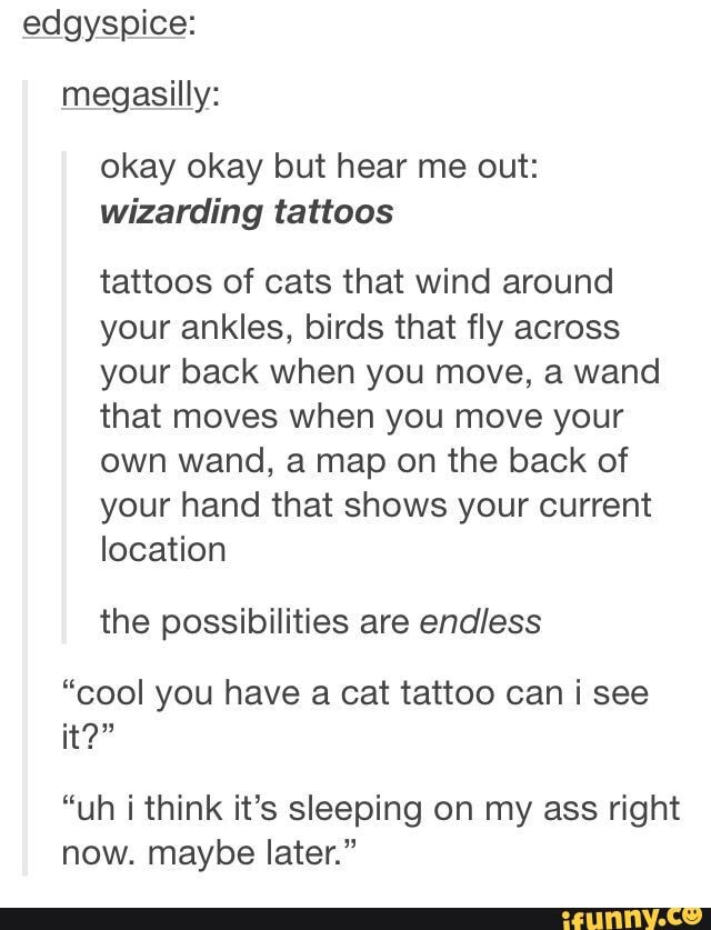 edgyspice: megasilly:
okay okay but hear me out: wizarding tattoos
tattoos of cats that wind around your ankles, birds that fly across your back when you move, a wand that moves when you move your own wand, a map on the back of your hand that shows your current location
the possibilities are endless
"cool you have a cat tattoo can i see it?"
"uh think it's sleeping on my ass right now. maybe later."