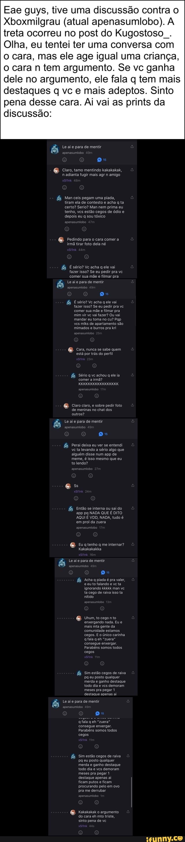 Eae guys, tive uma discussão contra o
Xboxmilgrau (atual apenasumliobo). A
treta ocorreu no post do Kugostoso
Olha, eu tentei ter uma conversa com
o cara,
a mas ele age igual uma criança,
o cara n tem argumento. Se vc ganha
dele no argumento, ele fala q tem mais
destaques q vc e mais adeptos. Sinto
pena desse cara. Ai vai as prints da
discussão:
e