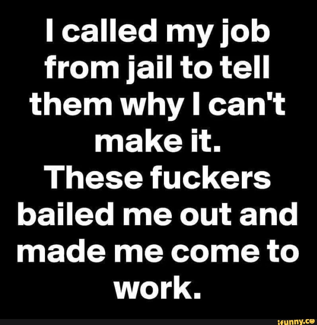 called my job from jail to tell them why I can't make it.
These fuckers bailed me out and made me come to work.
