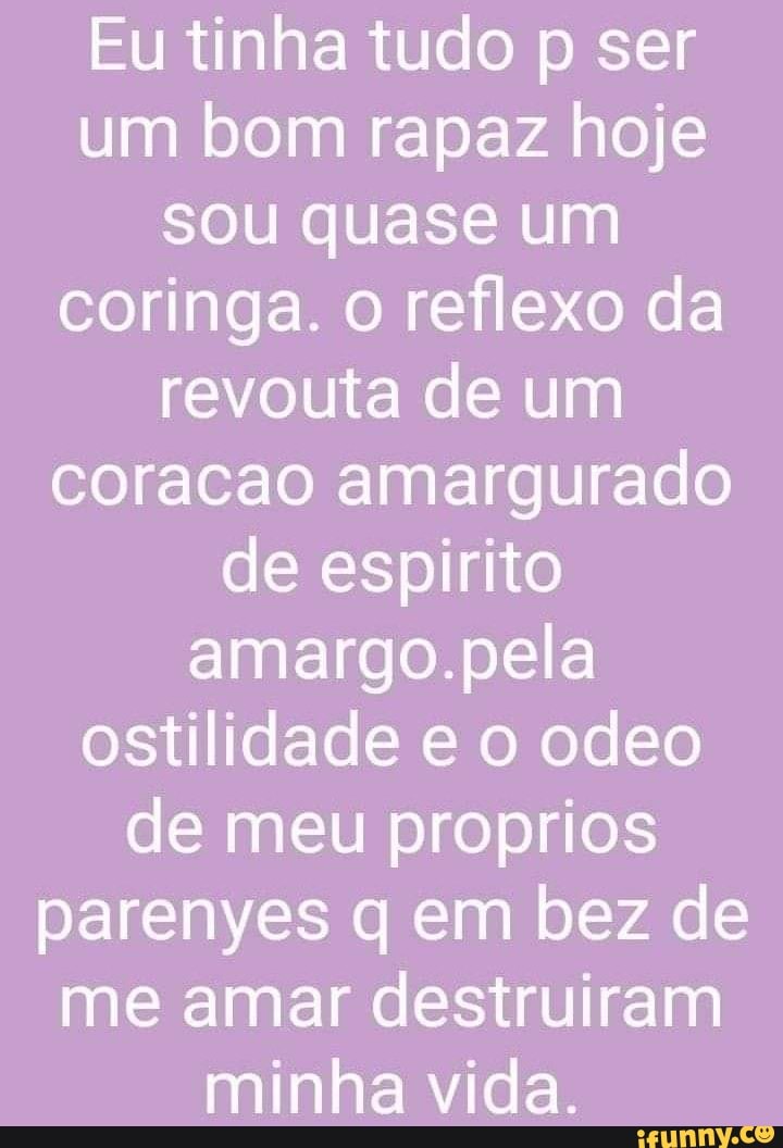 Eu tinha tudo p ser um bom rapaz hoje sou quase um coringa. o reflexo da revouta de um coracao amargurado de espirito amargo.pela ostilidade e o odeo de meu proprios parenyes q em bez de me amar destruiram minha vida.