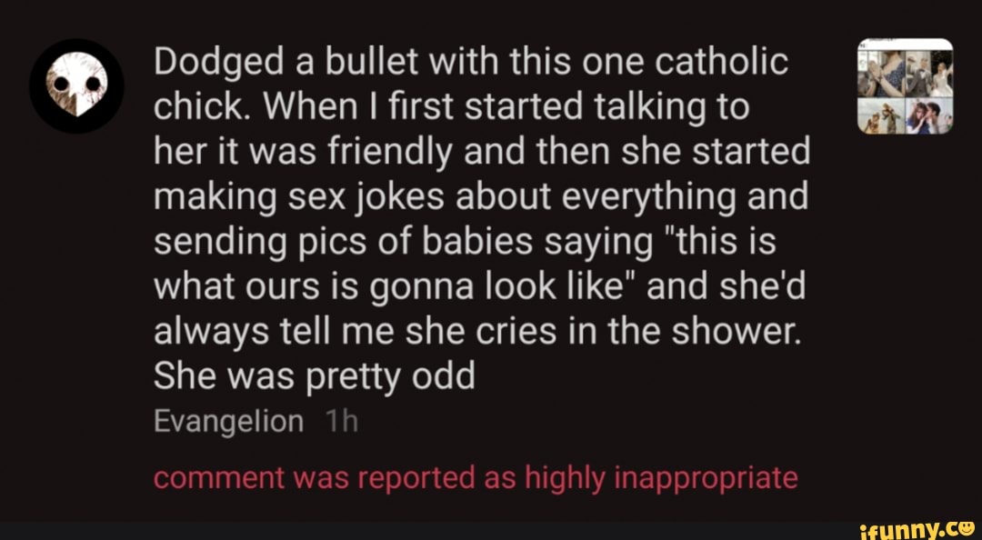 Dodged a bullet with this one catholic chick. When I first started talking to her it was friendly and then she started making sex jokes about everything and sending pics of babies saying "this is what ours is gonna look like" and she'd always tell me she cries in the shower.
She was pretty odd
Evangelion
comment was reported as highly inappropriate
