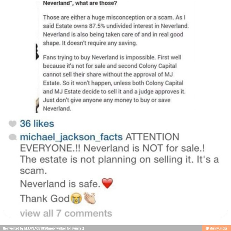 Neverland", what are those?
Those are either a huge misconception or a scam. As I
said Estate owns 87.5% undivided interest in Neverland.
Neverland is also being taken care of and in real good
shape. It doesn't require any saving.
Fans trying to buy Neverland is impossible. First well
because it's not for sale and second Colony Capital
cannot sell their share without the approval of MJ
Estate. So it won't happen, unless both Colony Capital
and MJ Estate decide to sell it and a judge approves it.
Just don't give anyone any money to buy or save
Neverland.
© 36 likes michael jackson facts ATTENTION
EVERYONE.!! Neverland is NOT for sale.!
The estate is not planning on selling it. It's a
scam.
Neverland is safe. Y
view all 7 comments