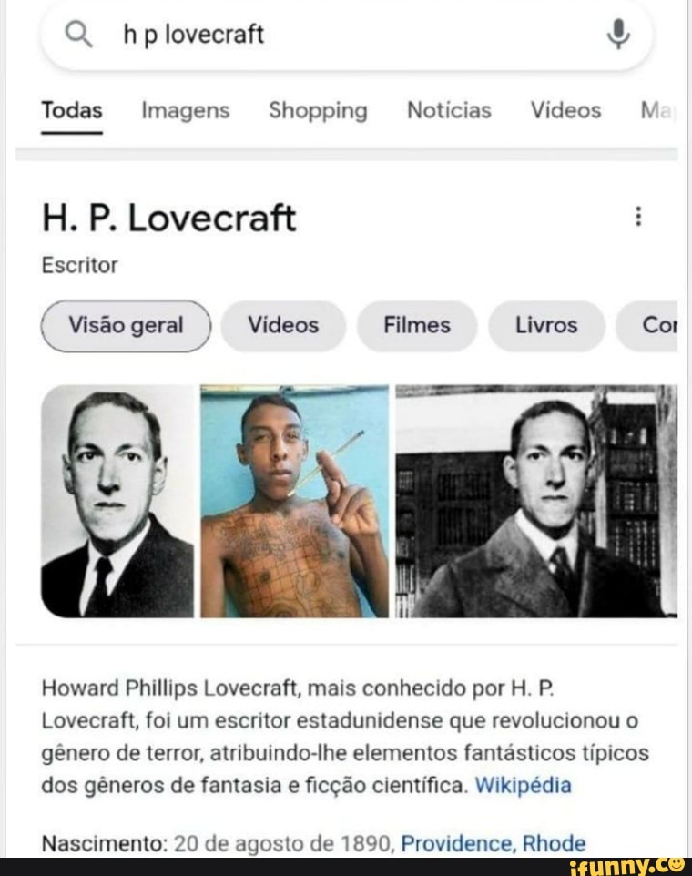 Q. hplovecraft
Todas Imagens Shopping Notícias Vídeos
H. P. Lovecraft
Escritor
( Visão geral ) Vídeos Filmes Livros Cor
Howard Phillips Lovecraft, mais conhecido por H. P.
Lovecraft, foi um escritor estadunidense que revolucionou o gênero de terror, atribuindo-lhe elementos fantásticos típicos dos gêneros de fantasia e ficção científica. Wikipédia
Nascimento: 20 de agosto de 1890, Providence, Rhode