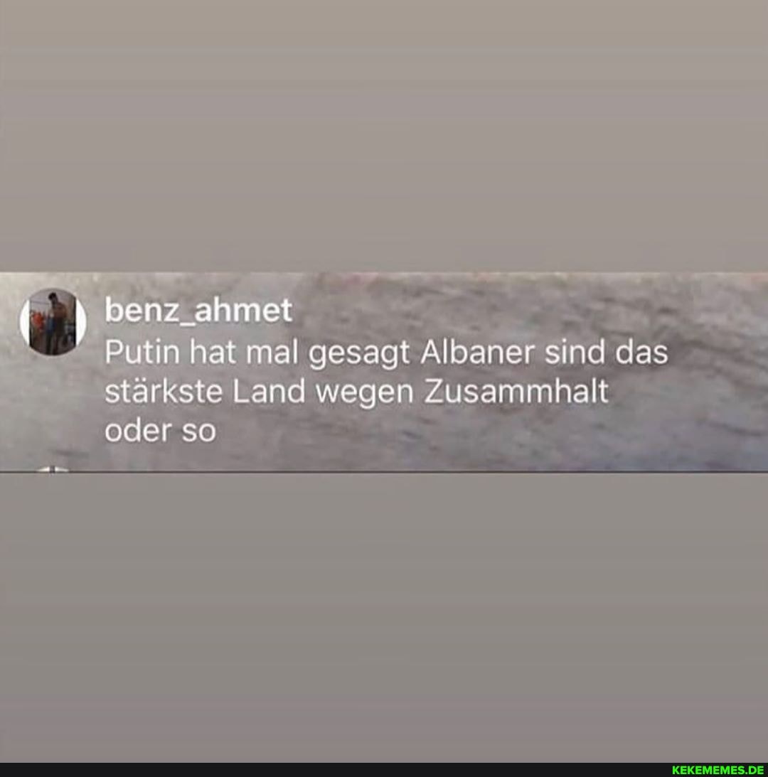 benz ahmet
Putin hat mal gesagt Albaner sind das stärkste Land wegen Zusammhalt oder so