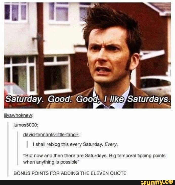 Saturday. Goods Good, I ke) Saturdays.
lilyawhoknew: lumos5000:
-fang shall rebiog this every Saturday. Every.
"But now and then there are Saturdays. Big temporal tipping points when anything is possible"
BONUS POINTS FOR ADDING THE ELEVEN QUOTE