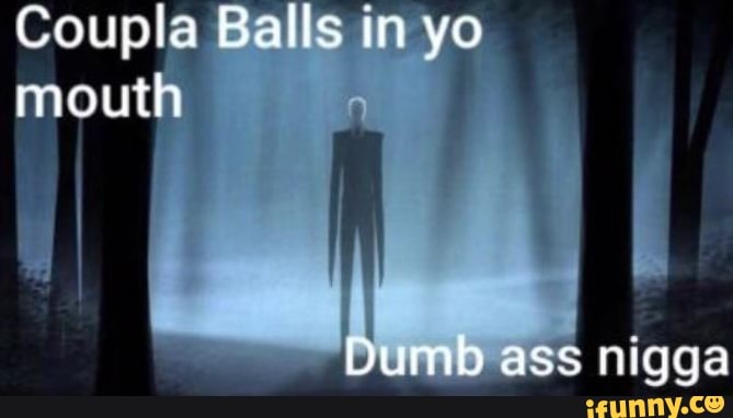 Coupla Balls in yo mouth
ass nigga