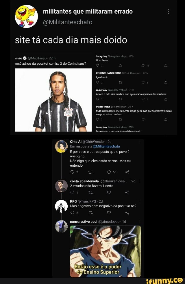 militantes que militaram errado
Mililanteschato
site tá cada dia mais doido
você achou da possível camisa 2 do Corinthians?
Oto Ai GGONtOW der
Militanteschato
E por esse e outros posts que o povo é
misógino
Não digo que eles estão certos. Mas eu entendo
conta abandonada Gfrankenvice.,
2 errados não fazem 1 certo
21 a
RPG RPG Mas negativo com negativo da positivo né?
22 -
munca estive aqui (aimedopão 14
ão esse é o poder
Ensino Superior
do pae iara cas
ele Iineramene singa geral no pec tar femini
Feminismo nececao em tá momento