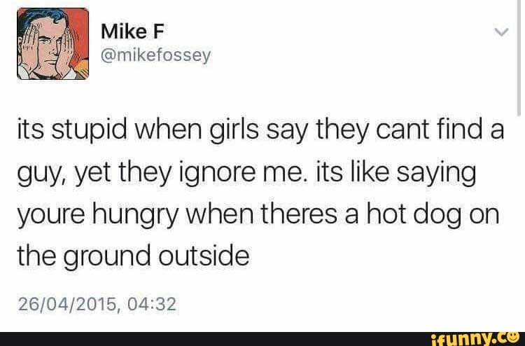 Mike F
its stupid when girls say they cant find a guy, yet they ignore me. its like saying youre hungry when theres a hot dog on the ground outside