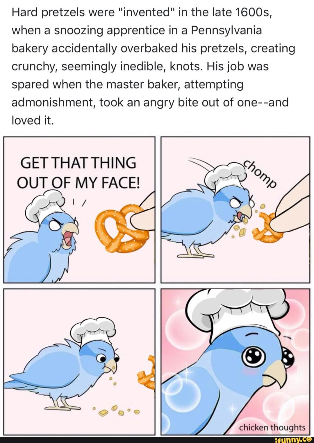 Hard pretzels were "invented" in the late 1600s,
when a snoozing apprentice in a Pennsylvania
bakery accidentally overbaked his pretzels, creating
crunchy, seemingly inedible, knots. His job was
spared when the master baker, attempting
admonishment, took an angry bite out of one--and
loved it.
GET THAT THING
OUT OF MY FACE!