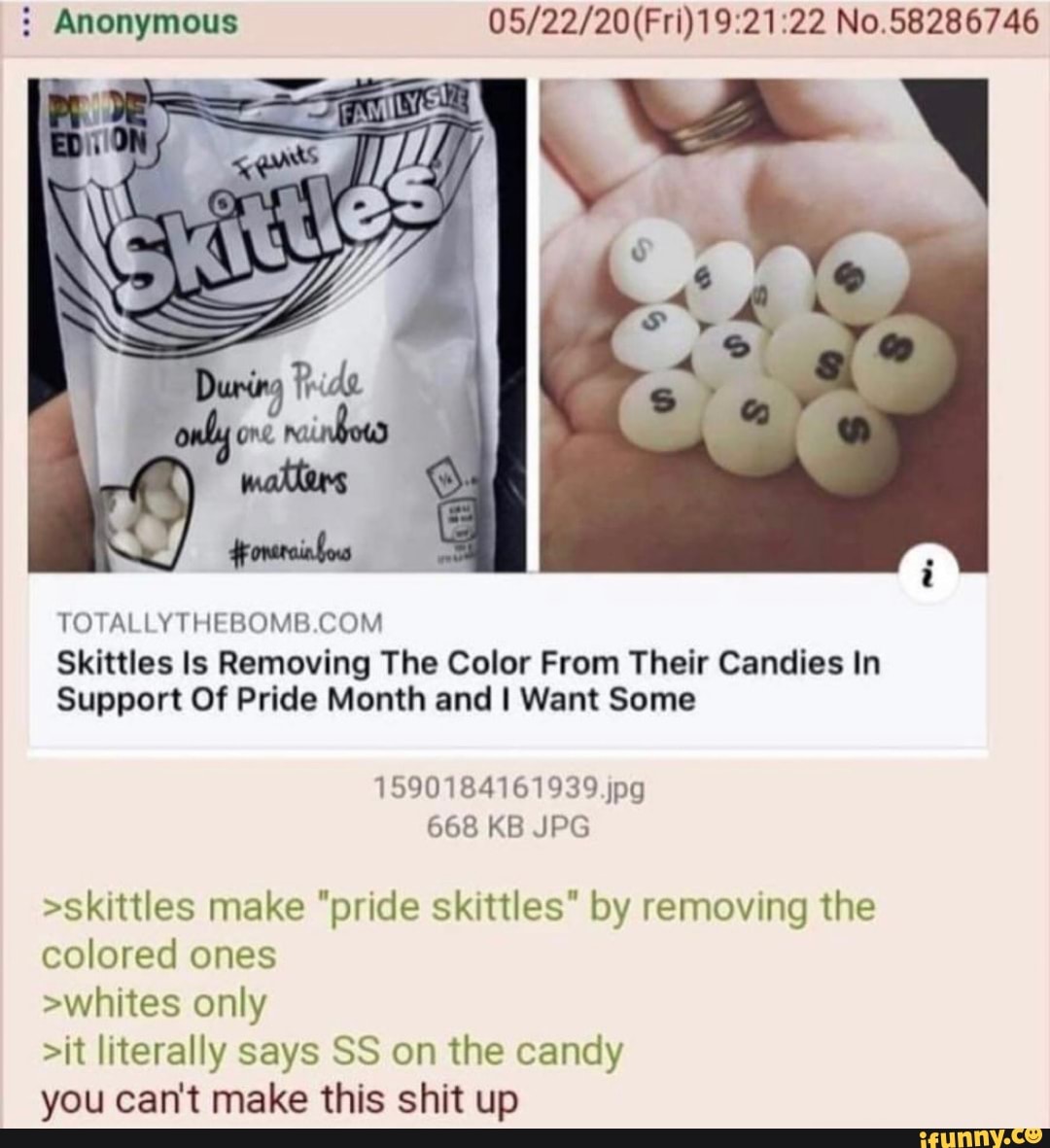 Anonymous No.58286746
TOCALLY THE BOMB COM Skittles ls Removing The Color From Their Candies In
Support Of Pride Month and I Want Some
1590184161939 jpg
668 KB JPG
>skittles make "pride skittles" by removing the
colored ones
>whites only
>it literally says SS on the candy you can't make this shit up