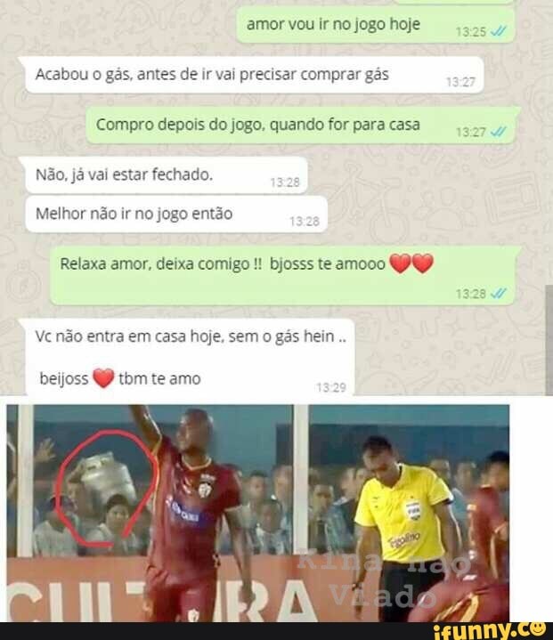amor vou ir no jogo hoje
Acabou
o gás, antes de ir vai precisar comprar gás
Compro depois do jogo. quando for para casa
Não, já vai estar fechado.
Melhor não ir no jogo então
Relaxa amor, deixa comigo bjosss te amooo
Vc não entra em casa hoje, sem o gás hein
beijoss tbm te amo