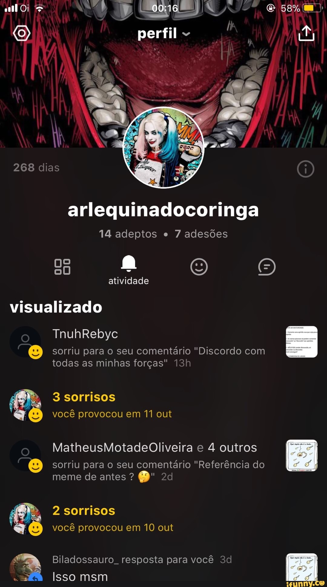 arlequinadocoringa
14 adeptos e
7 adesões
visualizado
sorriu para o seu comentário "Discordo com
todas as minhas forças" 13h
3 sorrisos
você provocou em 11 out
SS
o
MatheusMotadeOliveira e 4 outros
© sorriu para o seu
comentario "Referéncia do