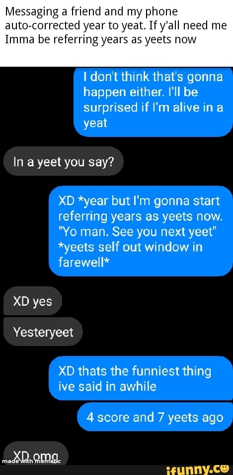 Messaging a friend and my phone
auto-corrected year to yeat. If y'all need me
Imma be referring years as yeets now
I don't think that's gonna
happen either. I'll be
surprised if I'm alive in a
In a yeet you say?
XD *year but I'm gonna start
referring years as yeets now.
"Yo man. See you next yeet"
*yeets self out window in
XD thats the funniest thing
ive said in awhile
4 score and 7 yeets ago