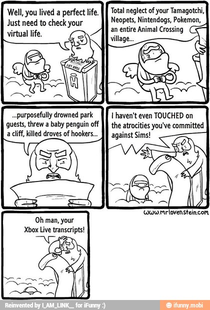 Total neglect of your Tamagotchi, Well, you lived a perfect life.
Neopets, Nintendogs, Pokemon, Just need to check your
virtual life.
..purposefully drowned park
guests, threw a baby penguin off
a cliff, killed droves of hookers.
1 haven't even TOUCHED on
the atrocities you've committed
against Sims!
'ouurrlovensteincom
Oh man, your
Xbox Live transcripts!
