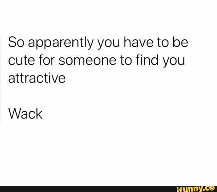 So apparently you have to be cute for someone to find you attractive
Wack