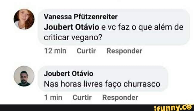 Vanessa Pfiltzenreiter
Joubert Otávio e vc faz o que além de criticar vegano?
12min Curtir Responder
Joubert Otávio
Nas horas livres faço churrasco
min Curtir Responder