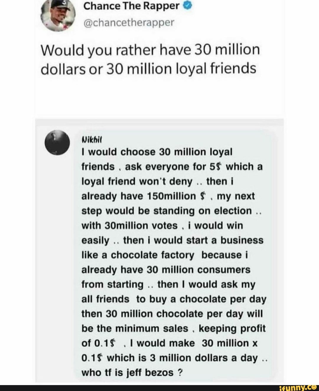 Chance The Rapper @
chancetherapper
Would you rather have 30 million dollars or 30 million loyal friends
Wikbil
I would choose 30 million loyal
friends ask everyone for 5$ which a loyal friend won't deny then i already have 150million my next step would be standing on election with 30million votes i would win easily then I would start a business like a chocolate factory because i already have 30 million consumers from starting then I would ask my all friends to buy a chocolate per day then 30 million chocolate per day will be the minimum sales keeping profit of would make 30 million x which is 3 million dollars a day who tf is jeff bezos
