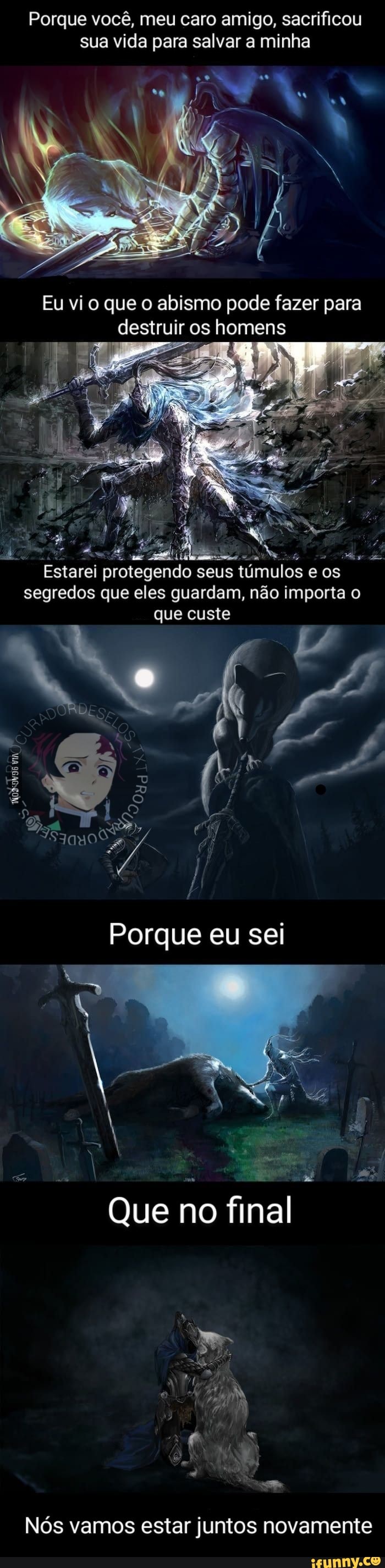 Porque você, meu caro amigo, sacrificou sua vida para salvar a minha
Eu vi o que o abismo pode fazer para destruir os homens
Estarei protegendo seus túmulos e os
segredos que eles guardam, não importa o que custe
DÁ
Porque eu sei
Que no final
Nós vamos estar juntos novamente