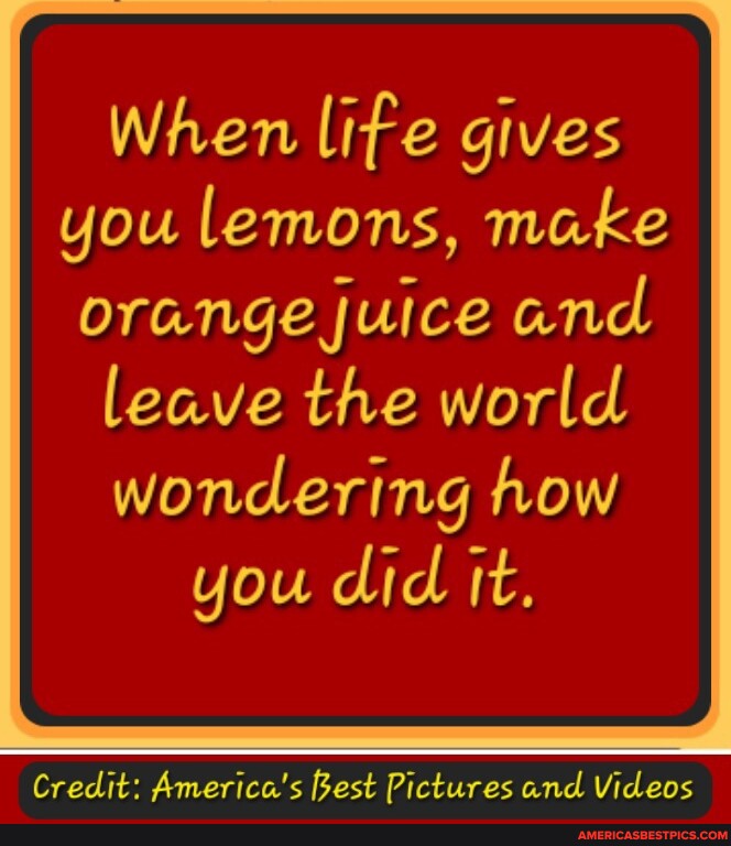When life gives you lemons, make orange juice and leave the world wondering how you did it