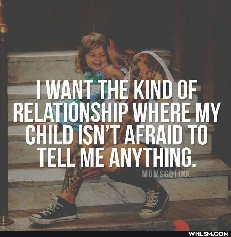I WANT THE KIND OF RELATIONSHIP WHERE MY CHILD ISN'T AFRAID TELL ME ANYTHING.