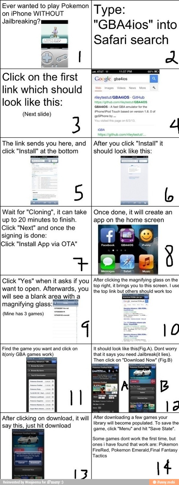 - The link sends you here, and
click "Install" at the bottom
5
After you click "Install" it
should look like this:
I
b
Wait for "Cloning", it can take
up to 20 minutes to finish.
Click "Next" and once the
signing is done:
Click "Install App via OTA"
Once done, it will create an
app on the home screen
Click "Yes" when it asks if you
want to open. Afterwards, you
will see a blank area with a
magnifying glass: sus
(Mine has 3 games)
After clicking the magnifying glass on the
top right, it brings you to this screen. I use
the top link but others should work too
Find the game you want and click on
it(only GBA games work)
It should look like this(Fig.A). Dont worry
that it says you need Jailbreak(it lies).