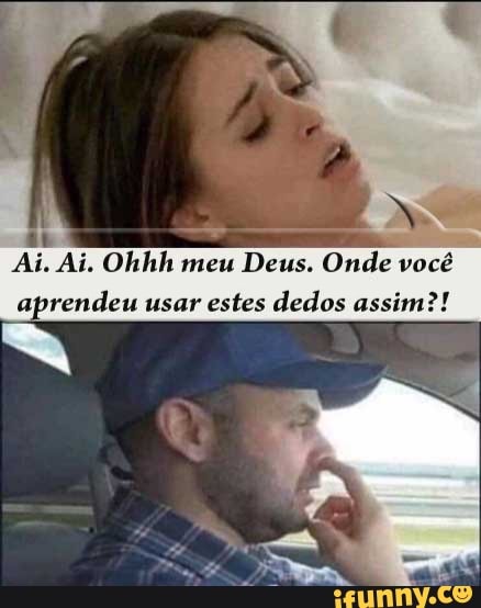 ab
Ai. Ai. Ohhh meu
Deus. Onde vocé
aprendeu usar estes dedos assim?!