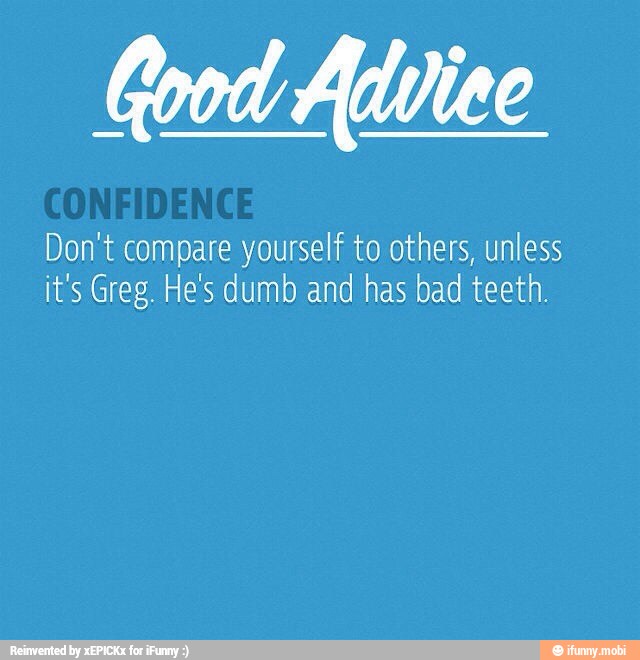 Good Advice
Don't compare yourself to others, unless
it's Greg. He's dumb and has bad teeth.