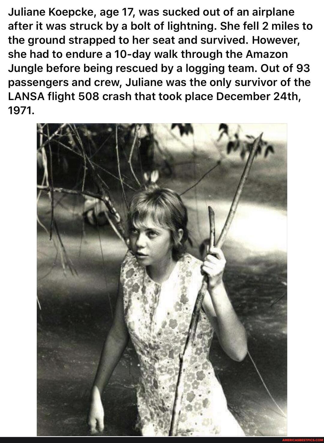 Juliane Koepcke, age 17, was sucked out of an airplane after it was struck by a bolt of lightning. She fell 2 miles to the ground strapped to her seat and survived. However, she had to endure a 10-day walk through the Amazon
Jungle before being rescued by a logging team. Out of 93 passengers and crew, Juliane was the only survivor of the
LANSA flight 508 crash that took place December 24th,
1971.