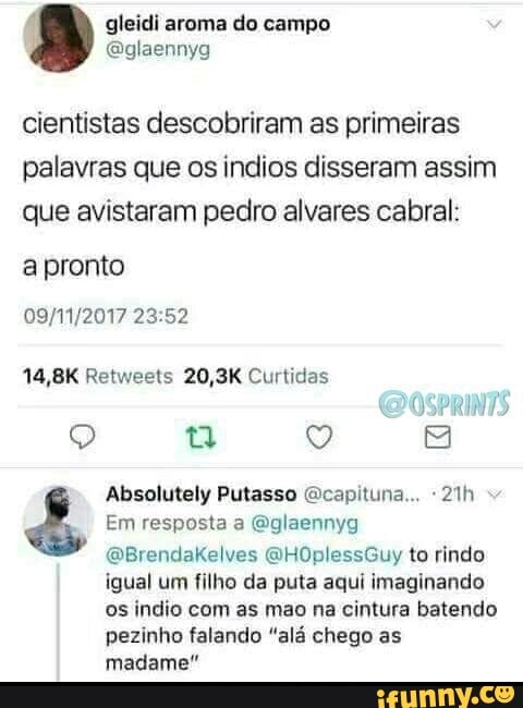 cientistas descobriram as primeiras
palavras que os indios disseram assim
que avistaram pedro alvares cabral:
apronto
Absolutely Putasso @capituna... 21h é Em resposta a Qglaennyg
igual um filho da puta aqui imaginando
os indio com as mao na cintura batendo
pezinho falando "alá chego as
rte Loa
