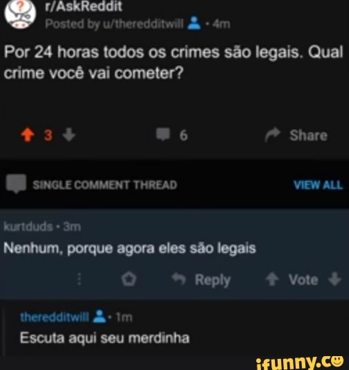 Por 24 horas todos os crimes são legais. Qual
crime você vai cometer?
+3+ Share
SINGLE COMMENT THREAD VIEW ALL kurtduds
Nenhum, porque agora eles são legais
* Reply Vote
theredditwill Im
Escuta aqui seu merdinha