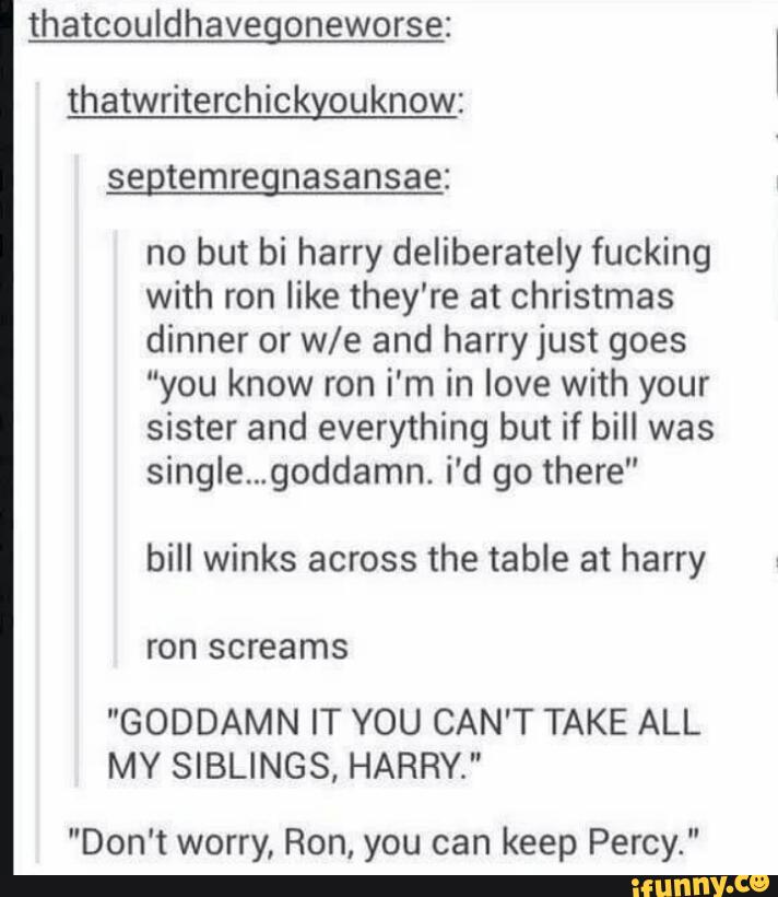 thatcouldhavegoneworse:
thatwriterchickyouknow:
segtemregnasansae:
no but bi harry deliberately fucking
with ron like they're at Christmas
dinner or We and harryjust goes
“you know ron i'm in love with your
sister and everything but if bill was
single...goddamn. i'd go there"
bill winks across the table at harry
"GODDAMN IT YOU CAN'T TAKE ALL
MY SIBLINGS, HARRY."
"Don't worry, Ron, you can keep Percy."