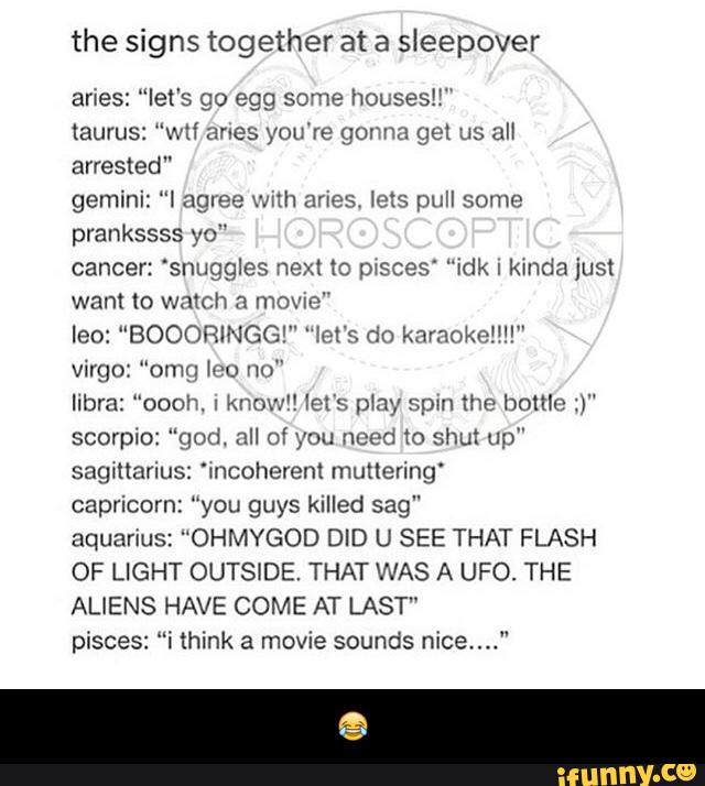 the signs together at a sleepover
aries: “let's go egg some houses!{“
taurus: “WH (mes you're gonna gel us all
arrested"
gemini: “I agree wnh snes, leis pull some
prankssss yo"
cancer: 'snuggles next tc pxsces' “idk I kinda just
want to watch a mmm"
leo: “BOOORINGG!” 'Iel's do karaoke!!!!"
Virgo: "omg mu un"
Ilbra: "oooh. I
known let's píny spin the bottle :)"
Scorpio: ”god. all of you need 10 shut up"
sagmarius: 'mcoherent muttering‘
capricorn: “you guys killed sag"
aquarius: "OHMYGOD DID U SEE THAT FLASH
OF LIGHT OUTSIDE. THAT WAS A UFO. THE
ALIENS HAVE COME AT LAST"
pisces: “i think a movie sounds nice...." - 😂