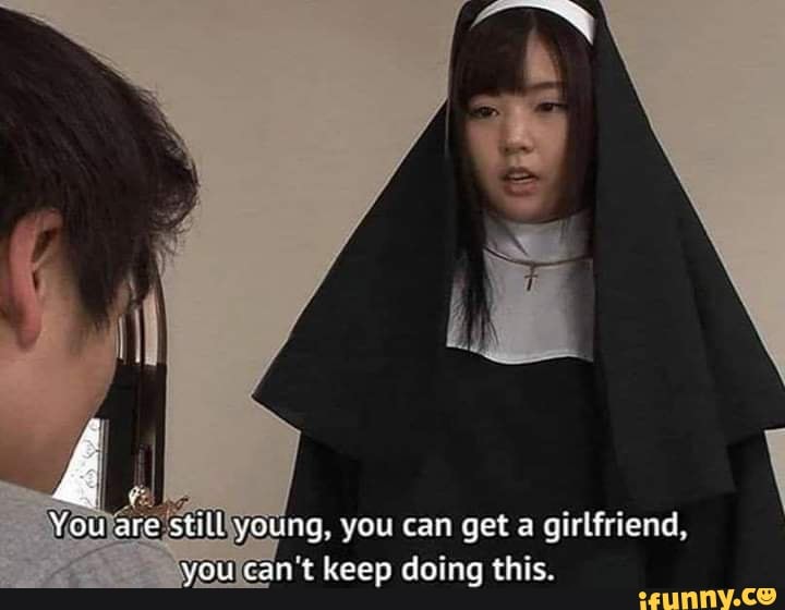 Women stilltyoung, you can get a girlfriend,
youlcan't keep doing this.