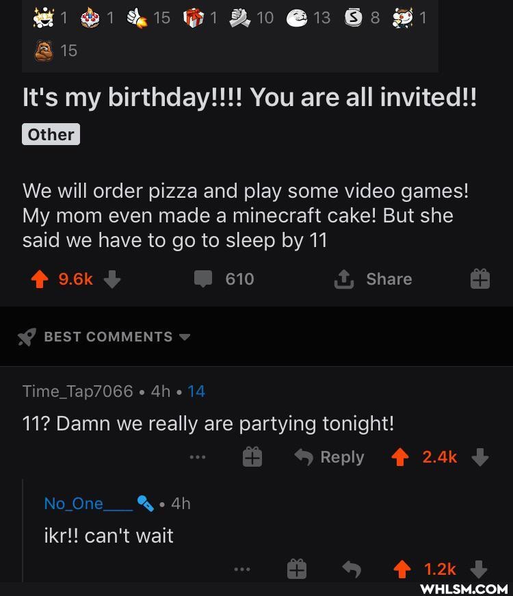 15
@15
It's my birthday!!! You are all invited!!
Other
We will order pizza and play some video games!
My mom even made a minecraft cake! But she said we have to go to sleep by 11
9.6k 610 Share
BEST COMMENTS
Time_Tap7066 14
11? Damn we really are partying tonight!
Reply 2.4k
Ah
No Ore
ikr!! can't wait