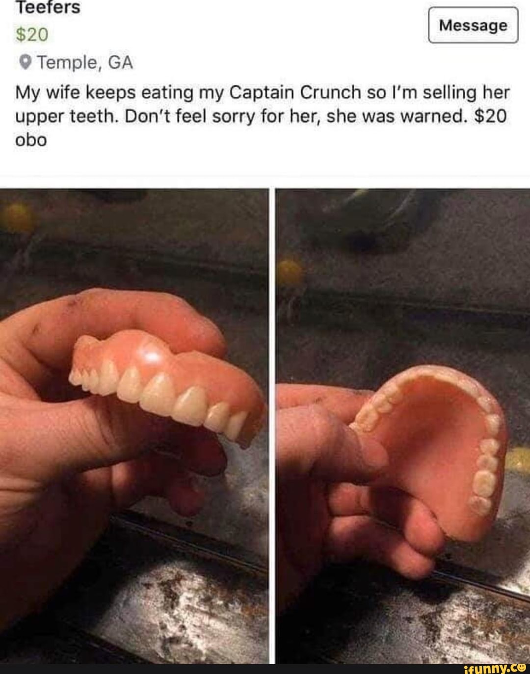 I
9 Temple, GA
My wife keeps eating my Captain Crunch so I'm selling her
upper teeth. Don't feel sorry for her, she was warned. $20
obo