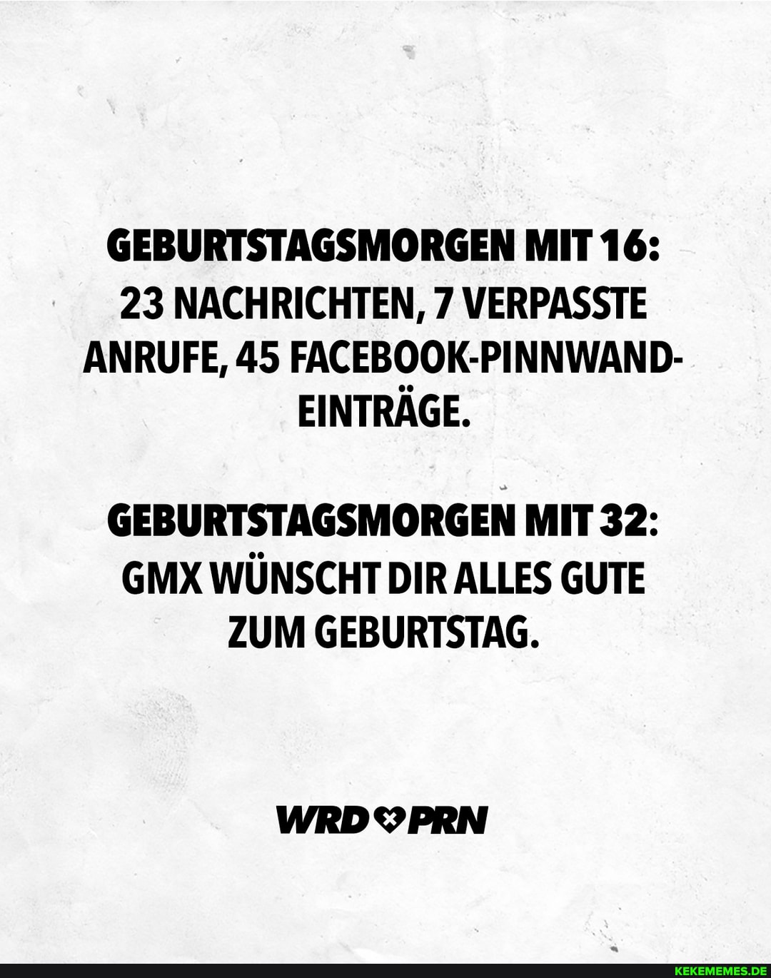 GEBURTSTAGSMORGEN MIT 16:
23 NACHRICHTEN, 7 VERPASSTE ANRUFE, 45 FACEBOOK-PINNWAND-
EINTRÄGE.
GEBURTSTAGSMORGEN MIT 32:
GMX WÜNSCHT DIR ALLES GUTE ZUM GEBURTSTAG.
WRDYPRN