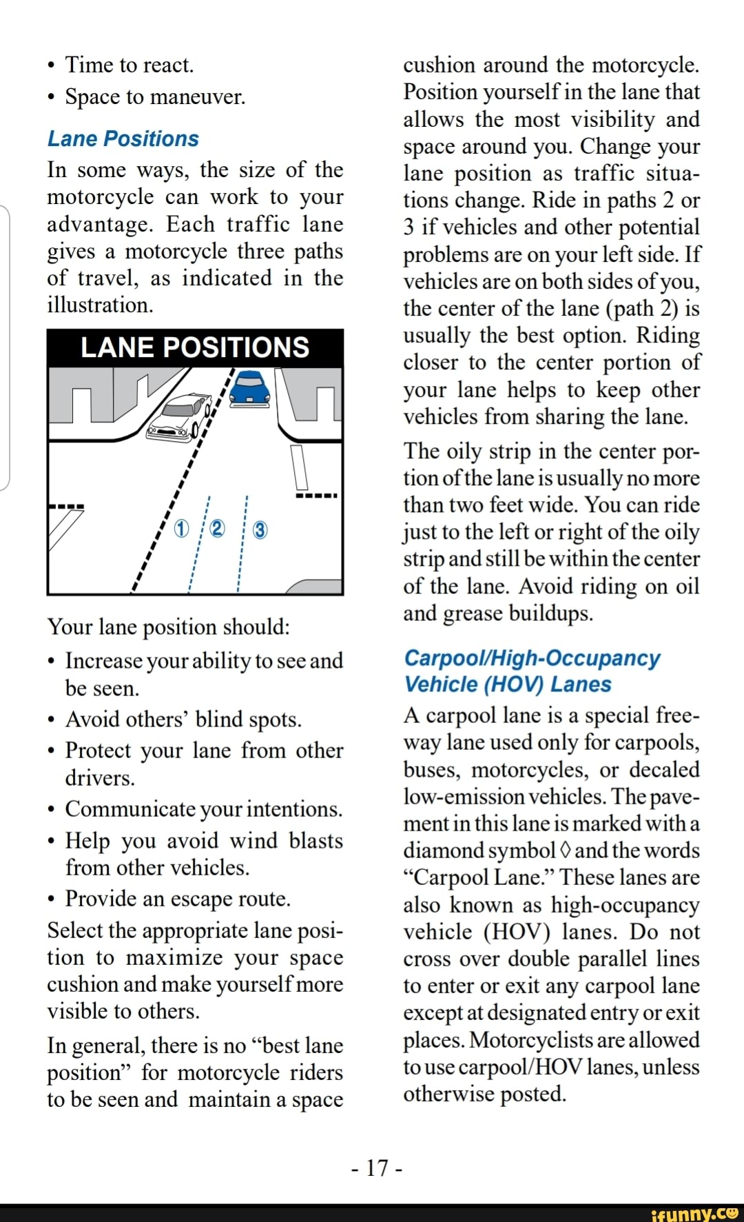 * Time to react.
Space to maneuver.
Lane Positions
In some ways, the size of the motorcycle can work to your advantage. Each traffic lane gives a motorcycle three paths of travel, as indicated in the illustration.
LANE POSITIONS
Your lane position should:
Increase your ability to see and be seen.
Avoid others' blind spots.
Protect your lane from other drivers.
Communicate your intentions.
Help you avoid wind blasts from other vehicles.
Provide an escape route.
Select the appropriate lane posi-
tion to maximize your space
cushion and make yourself more
visible to others.
In general, there is no "best lane position" for motorcycle riders to be seen and maintain a space
cushion around the motorcycle.
Position yourself in the lane that allows the most visibility and space around you. Change your lane position as traffic situa- tions change. Ride in paths 2 or
3 if vehicles and other potential problems are on your left side. If vehicles are on both sides of you, the center of the lane (path 2) is usually the best option. Riding closer to the center portion of your lane helps to keep other vehicles from sharing the lane.
The oily strip in the center por- tion of the lane is usually no more than two feet wide. You can ride just to the left or right of the oily strip and still be within the center of the lane. Avoid riding on oil and grease buildups.
Vehicle (HOV) Lanes
A carpool lane is a special free- way lane used only for carpools, buses, motorcycles, or decaled low-emission vehicles. The pave- ment in this lane is marked with diamond symbol and the words
"Carpool Lane." These lanes are also known as high-occupancy vehicle (HOV) lanes. Do not cross over double parallel lines to enter or exit any carpool lane except at designated entry or exit places. Motorcyclists are allowed to use lanes, unless otherwise posted.
-17-