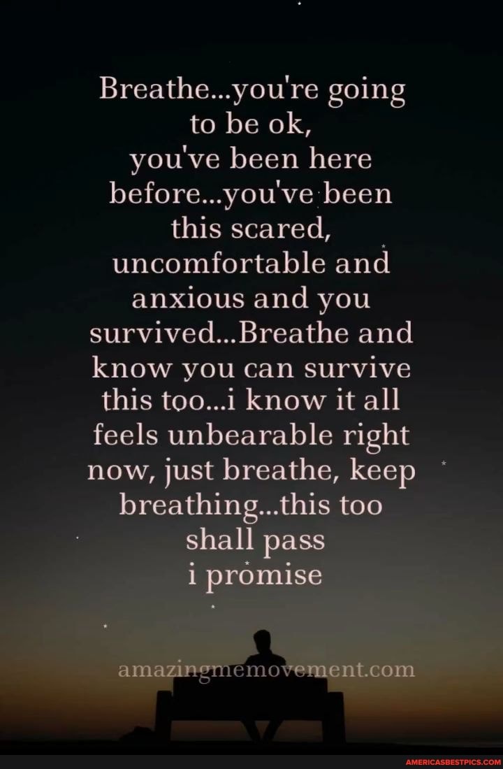 Breathe...you're going to be ok, you've been here before...you've been
this scared, uncomfortable and anxious and you survived...Breathe and know you can survive this too...1 know it all feels unbearable right now, just breathe, keep breathing...this too shall pass i promise
amazinem
om