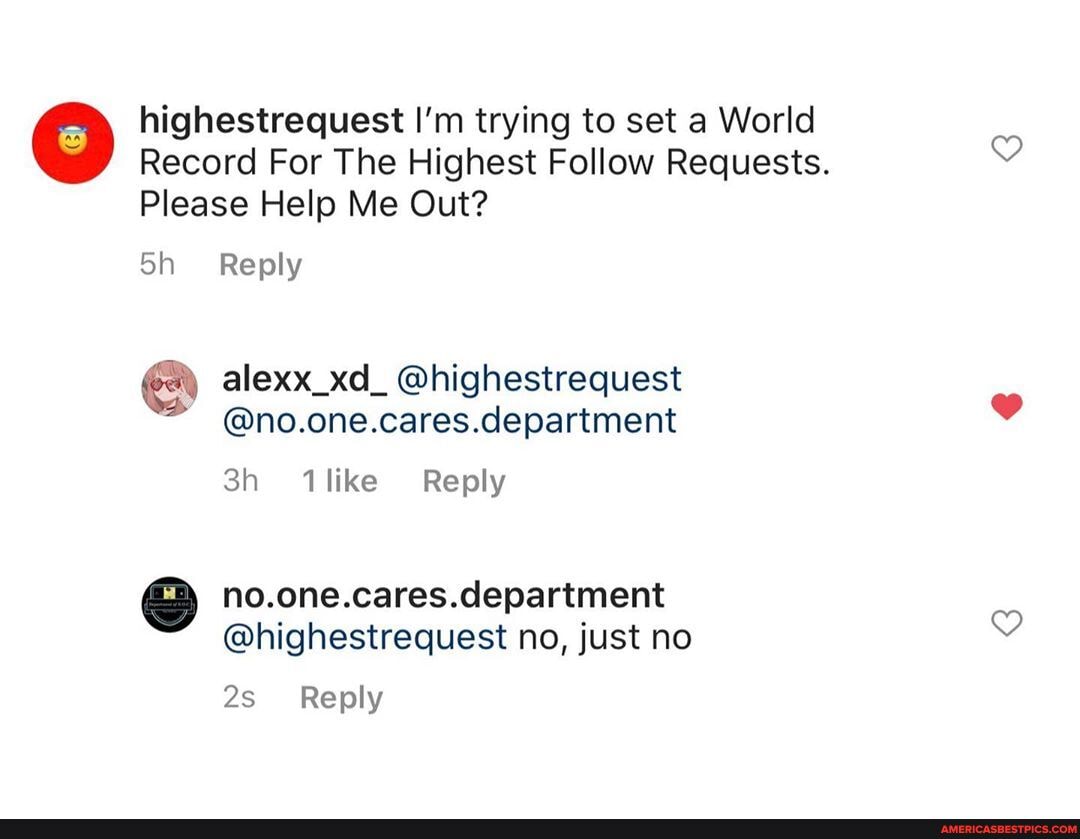 highestrequest I'm trying to set a World
Record For The Highest Follow Requests.
Please Help Me Out?
Reply
alexx_xd_ @highestrequest
@no.one.cares.department
like Reply
no.one.cares.department
@highestrequest no, just no
Reply