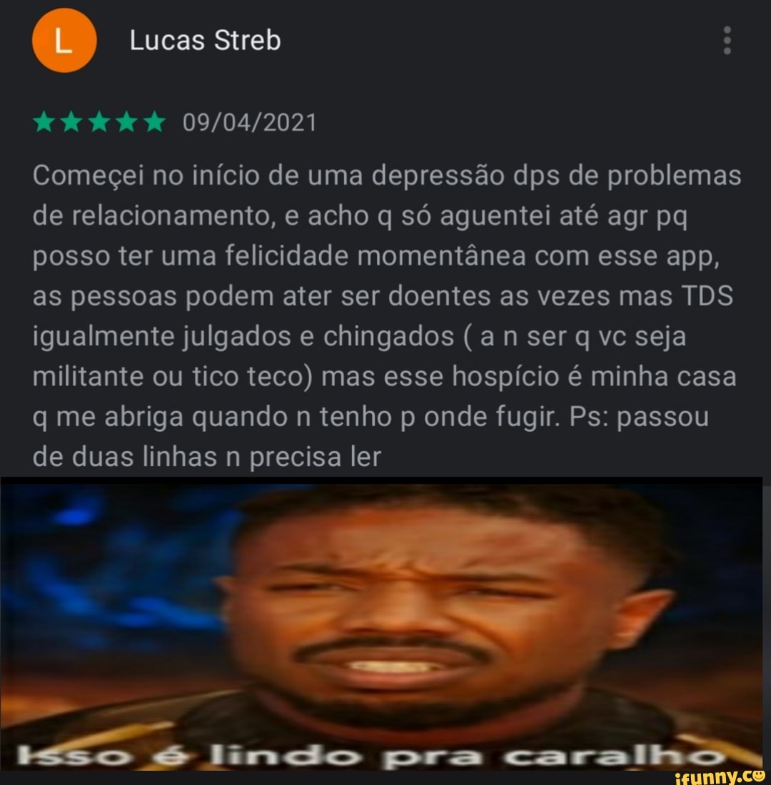 éL) Lucas Streb :
dede
Começei no início de uma depressão dps de problemas de relacionamento, e acho q só aguentei até agr pq posso ter uma felicidade momentânea com esse app, as pessoas podem ater ser doentes as vezes mas TDS igualmente julgados e chingados (a n ser q vc seja militante ou tico teco) mas esse hospício é minha casa q me abriga quando n tenho p onde fugir. Ps: passou de duas linhas n precisa ler
Jinco pra caralho,