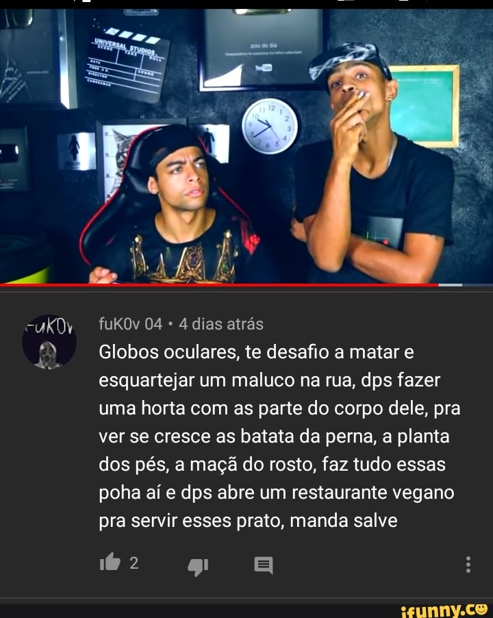 4 dias atrás
Globos oculares, te desafio a matar e
esquartejar um maluco na rua, dps fazer
uma horta com as parte do corpo dele, pra
ver se cresce as batata da perna, a planta
dos pés, a maçã do rosto, faz tudo essas
poha aí e dps abre um restaurante vegano
pra servir esses prato, manda salve