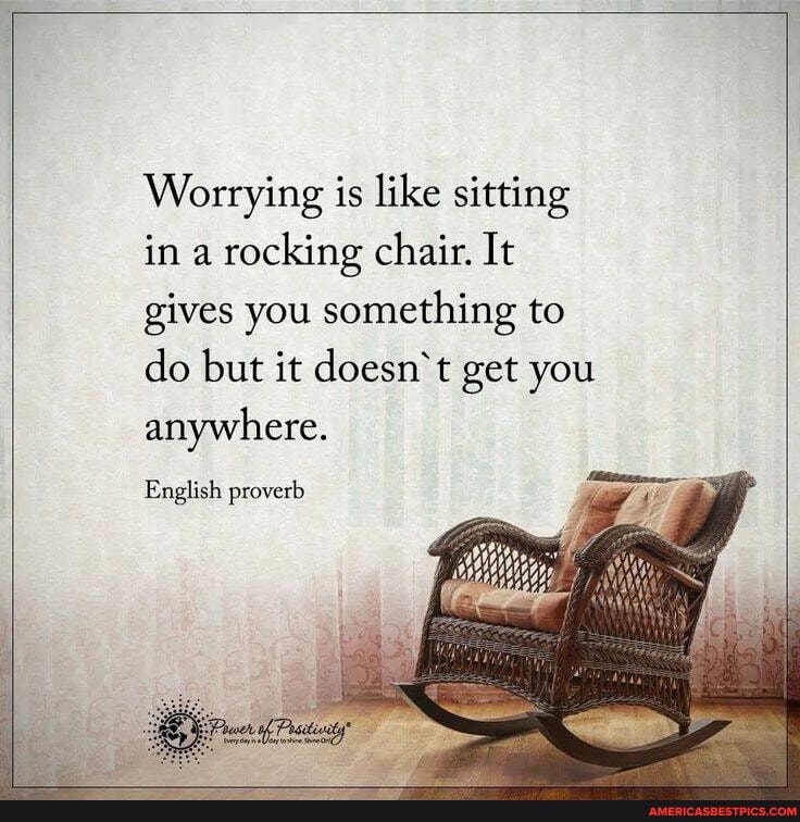 Worrying is like sitting in a rocking chair. It gives you something to do but it doesn't get you anywhere.
English proverb