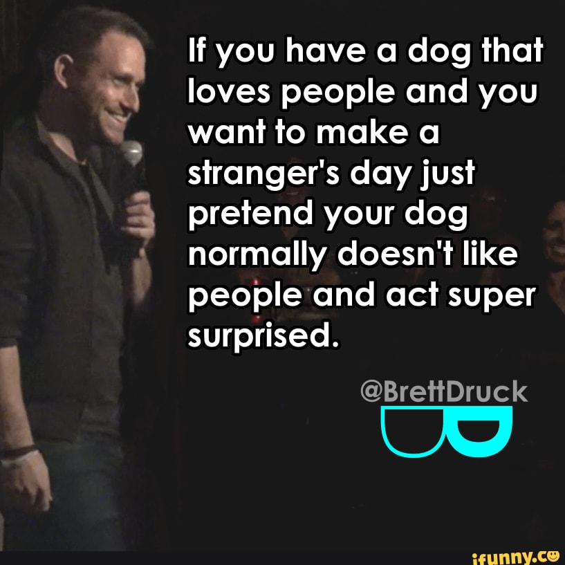 If you have a dog that loves people and you want to make a stranger's day just pretend your dog normally doesn't like people and act super surprised.
@BrettDruck
