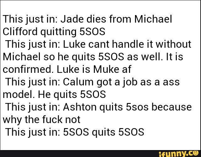 This just in: Jade dies from Michael
Clifford quitting 5808
Thisjust in: Luke cant handle it without
Michael so he quits 5808 as well. It is
confirmed. Luke is Muke af
Thisjust in: Calum got ajob as a ass
model. He quits 5808
This just in: Ashton quits 5sos because
why the fuck not
Thisjust in: 5808 quits 5808
