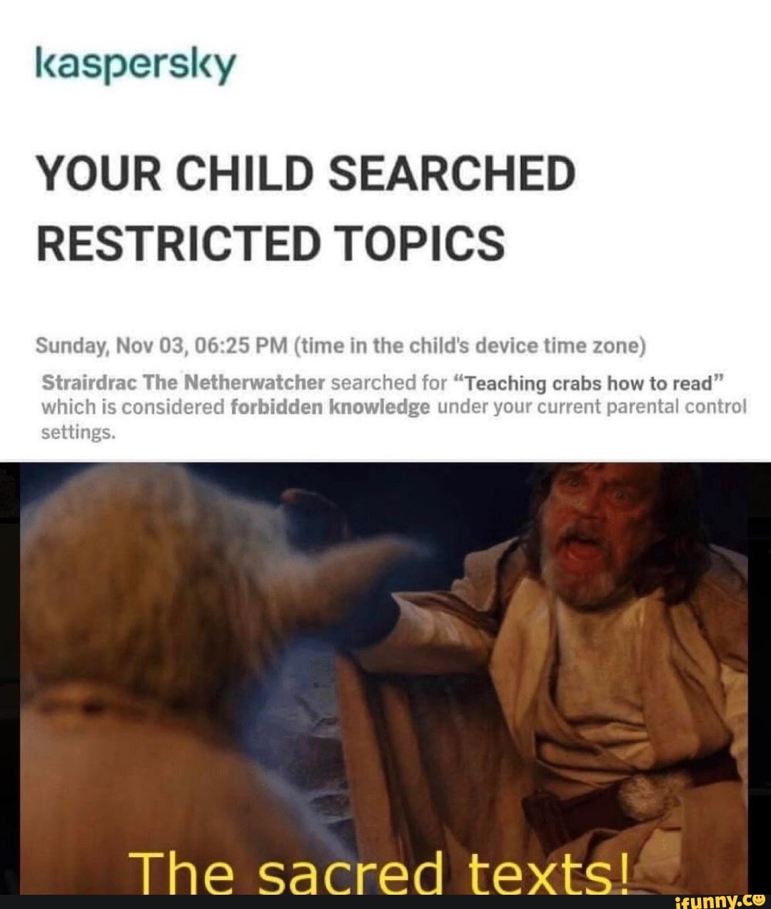 kaspersky
YOUR CHILD SEARCHED
RESTRICTED TOPICS
Sunday, Nov 03, 06:25 PM (time in the child's device time zone)
at r "Teaching crabs how to read"
forbi
n
dge under your current parental control
The sacred texts!