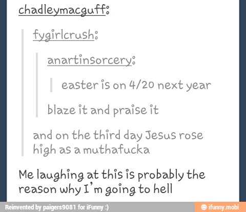 easter is on
4/20 next year
blaze it and praise it
and on
the third day Jesus rose
high as a
muthafucka
Me laughing at this is probably the
reason why I'm going to hell