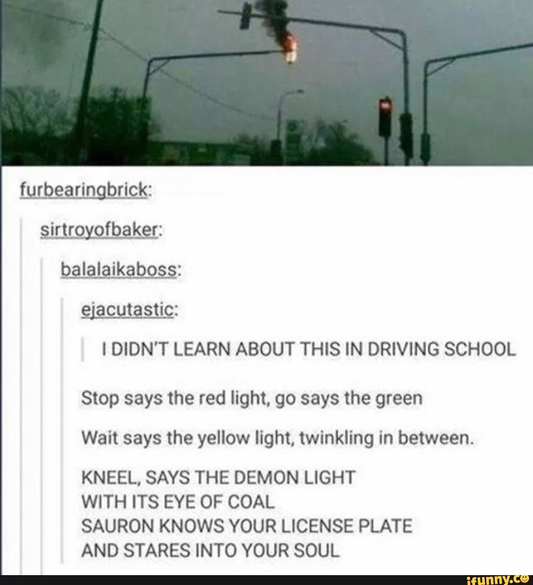 furbearingbrick:
ejacutastic:
I DIDN'T LEARN ABOUT THIS IN DRIVING SCHOOL
Stop says the red light, go says the green
Wait says the yellow light, twinkling in between.
KNEEL, SAYS THE DEMON LIGHT
WITH ITS EYE OF COAL
SAURON KNOWS YOUR LICENSE PLATE
AND STARES INTO YOUR SOUL
